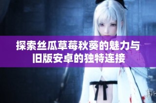 探索丝瓜草莓秋葵的魅力与旧版安卓的独特连接