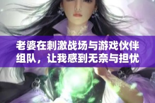 老婆在刺激战场与游戏伙伴组队，让我感到无奈与担忧