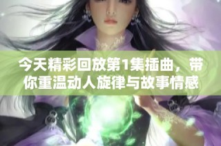 今天精彩回放第1集插曲，带你重温动人旋律与故事情感