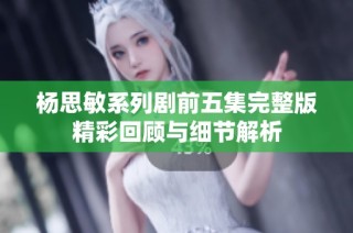 杨思敏系列剧前五集完整版精彩回顾与细节解析