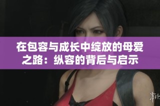 在包容与成长中绽放的母爱之路：纵容的背后与启示