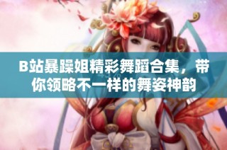 B站暴躁姐精彩舞蹈合集，带你领略不一样的舞姿神韵