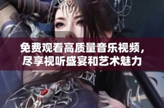 免费观看高质量音乐视频，尽享视听盛宴和艺术魅力