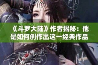《斗罗大陆》作者揭秘：他是如何创作出这一经典作品的？