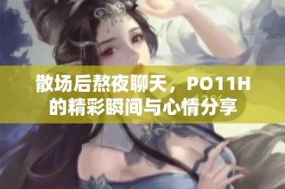 散场后熬夜聊天，PO11H的精彩瞬间与心情分享