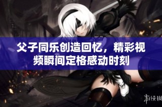 父子同乐创造回忆，精彩视频瞬间定格感动时刻