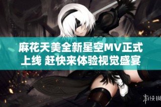 麻花天美全新星空MV正式上线 赶快来体验视觉盛宴