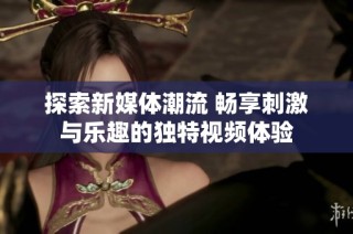 探索新媒体潮流 畅享刺激与乐趣的独特视频体验