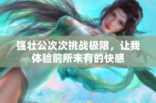 强壮公次次挑战极限，让我体验前所未有的快感