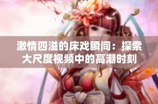 激情四溢的床戏瞬间：探索大尺度视频中的高潮时刻