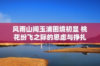 风雨山间玉浦困境初显 桃花纷飞之际的思虑与挣扎