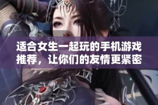 适合女生一起玩的手机游戏推荐，让你们的友情更紧密