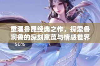 重温鲁昆经典之作，探索鲁啊鲁的深刻意蕴与情感世界