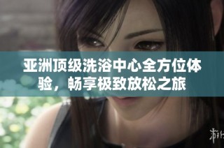 亚洲顶级洗浴中心全方位体验，畅享极致放松之旅