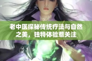 老中医探秘传统疗法与自然之美，独特体验惹关注