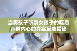 当男孩子听到女孩子的喘息声时内心的真实反应揭秘