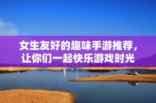 女生友好的趣味手游推荐，让你们一起快乐游戏时光