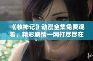 《牧神记》动漫全集免费观看，精彩剧情一网打尽尽在这里！
