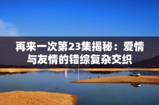 再来一次第23集揭秘：爱情与友情的错综复杂交织