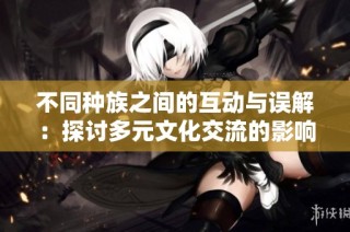 不同种族之间的互动与误解：探讨多元文化交流的影响与后果