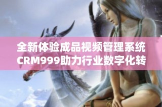 全新体验成品视频管理系统CRM999助力行业数字化转型