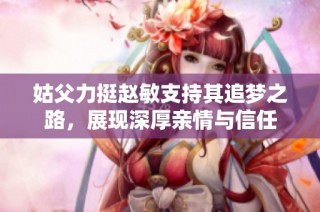 姑父力挺赵敏支持其追梦之路，展现深厚亲情与信任