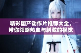 精彩国产动作片推荐大全，带你领略热血与刺激的视觉盛宴