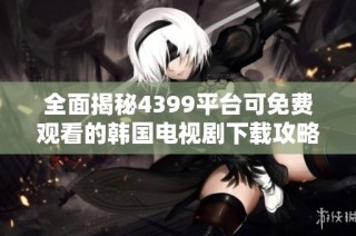 全面揭秘4399平台可免费观看的韩国电视剧下载攻略