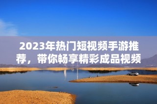 2023年热门短视频手游推荐，带你畅享精彩成品视频体验