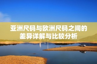 亚洲尺码与欧洲尺码之间的差异详解与比较分析