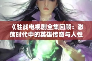 《驻战电视剧全集回顾：激荡时代中的英雄传奇与人性考验》