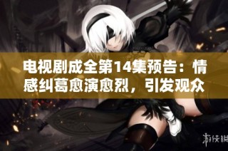 电视剧成全第14集预告：情感纠葛愈演愈烈，引发观众期待
