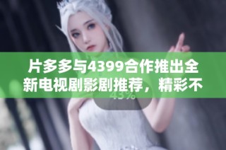 片多多与4399合作推出全新电视剧影剧推荐，精彩不容错过