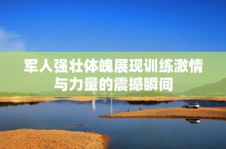 军人强壮体魄展现训练激情与力量的震撼瞬间
