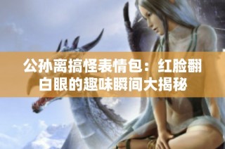 公孙离搞怪表情包：红脸翻白眼的趣味瞬间大揭秘