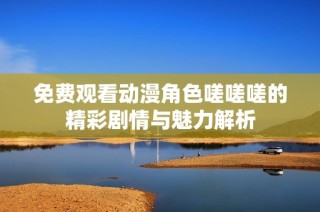 免费观看动漫角色嗟嗟嗟的精彩剧情与魅力解析