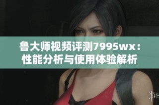 鲁大师视频评测7995wx：性能分析与使用体验解析