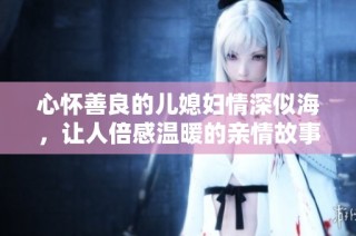 心怀善良的儿媳妇情深似海，让人倍感温暖的亲情故事
