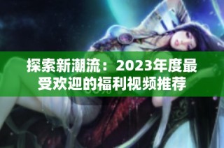 探索新潮流：2023年度最受欢迎的福利视频推荐