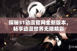 探秘51动漫官网全新版本，畅享动漫世界无限精彩
