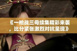 《一枪战三母续集精彩来袭，比分紧张激烈对抗呈现》