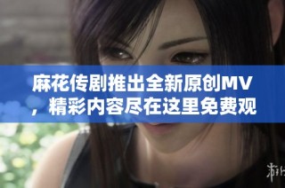 麻花传剧推出全新原创MV，精彩内容尽在这里免费观看
