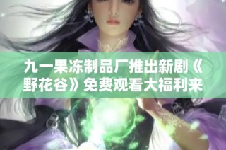 九一果冻制品厂推出新剧《野花谷》免费观看大福利来袭