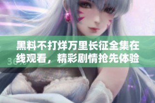 黑料不打烊万里长征全集在线观看，精彩剧情抢先体验！