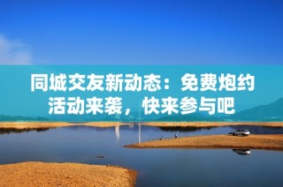 同城交友新动态：免费炮约活动来袭，快来参与吧