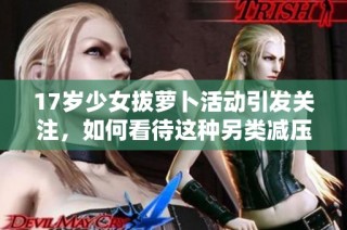 17岁少女拔萝卜活动引发关注，如何看待这种另类减压方式