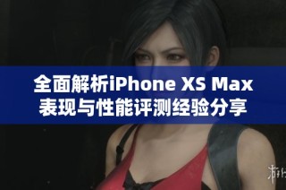 全面解析iPhone XS Max表现与性能评测经验分享