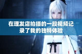 在理发店拍摄的一段视频记录了我的独特体验