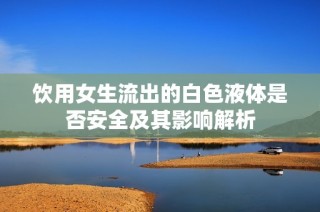 饮用女生流出的白色液体是否安全及其影响解析