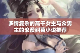 多情复杂的高干女主与众男主的浪漫纠葛小说推荐